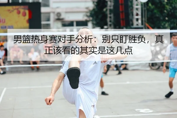男篮热身赛对手分析：别只盯胜负，真正该看的其实是这几点